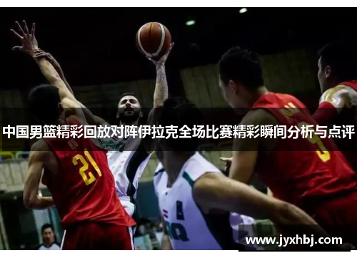 中国男篮精彩回放对阵伊拉克全场比赛精彩瞬间分析与点评